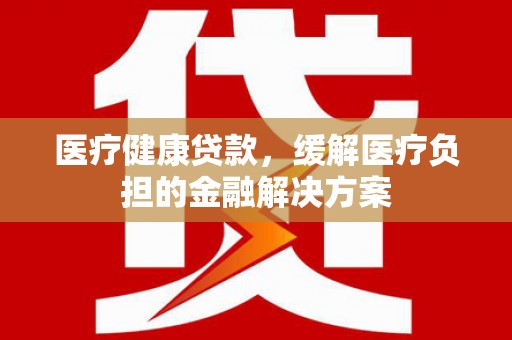 莿桐医疗健康贷款，缓解医疗负担的金融解决方案
